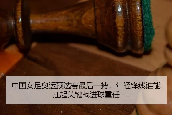 中国女足奥运预选赛最后一搏，年轻锋线谁能扛起关键战进球重任
